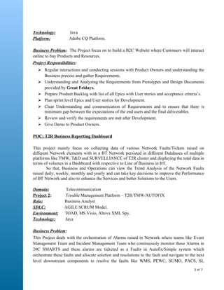 Technology: Java
Platform: Adobe CQ Platform.
Business Problem: The Project focus on to build a B2C Website where Customers will interact
online to buy Products and Resources.
Project Responsibilities:
 Regular interactions and conducting sessions with Product Owners and understanding the
Business process and gather Requirements.
 Understanding and Analyzing the Requirements from Prototypes and Design Documents
provided by Great Fridays.
 Prepare Product Backlog with list of all Epics with User stories and acceptance criteria’s.
 Plan sprint level Epics and User stories for Development.
 Clear Understanding and communication of Requirements and to ensure that there is
minimum gap between the expectations of the end users and the final deliverables.
 Review and verify the requirements are met after Development.
 Give Demo to Product Owners.
POC: T2R Business Reporting Dashboard
This project mainly focus on collecting data of various Network Faults/Tickets raised on
different Network elements with in a BT Network persisted in different Databases of multiple
platforms like TMW, T&D and SURVELLIANCE of T2R cluster and displaying the total data in
terms of volumes in a Dashboard with respective to Line of Business in BT.
So that, Business and Operations can view the Trend Analysis of the Network Faults
raised daily, weekly, monthly and yearly and can take key decisions to improve the Performance
of BT Network and also to enhance the Services and better Solutions to the Users.
Domain: Telecommunication
Project 2: Trouble Management Platform – T2R/TMW/AUTOFIX
Role: Business Analyst
SDLC: AGILE SCRUM Model.
Environment: TOAD, MS Visio, Altova XML Spy.
Technology: Java
Business Problem:
This Project deals with the orchestration of Alarms raised in Network where teams like Event
Management Team and Incident Management Team who continuously monitor these Alarms in
20C SMARTS and these alarms are ticketed as a Faults in Autofix/Simple system which
orchestrate these faults and allocate solution and resolutions to the fault and navigate to the next
level downstream components to resolve the faults like WMS, PEWC, SUMO, PACS, SI,
3 of 7
 
