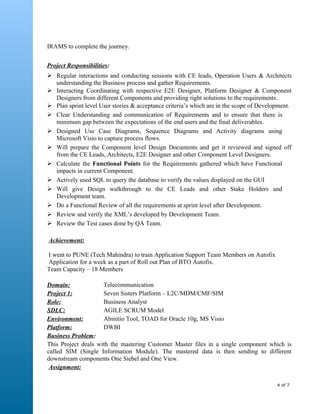 IRAMS to complete the journey.
Project Responsibilities:
 Regular interactions and conducting sessions with CE leads, Operation Users & Architects
understanding the Business process and gather Requirements.
 Interacting Coordinating with respective E2E Designer, Platform Designer & Component
Designers from different Components and providing right solutions to the requirements.
 Plan sprint level User stories & acceptance criteria’s which are in the scope of Development.
 Clear Understanding and communication of Requirements and to ensure that there is
minimum gap between the expectations of the end users and the final deliverables.
 Designed Use Case Diagrams, Sequence Diagrams and Activity diagrams using
Microsoft Visio to capture process flows.
 Will prepare the Component level Design Documents and get it reviewed and signed off
from the CE Leads, Architects, E2E Designer and other Component Level Designers.
 Calculate the Functional Points for the Requirements gathered which have Functional
impacts in current Component.
 Actively used SQL to query the database to verify the values displayed on the GUI
 Will give Design walkthrough to the CE Leads and other Stake Holders and
Development team.
 Do a Functional Review of all the requirements at sprint level after Development.
 Review and verify the XML’s developed by Development Team.
 Review the Test cases done by QA Team.
Achievement:
I went to PUNE (Tech Mahindra) to train Application Support Team Members on Autofix
Application for a week as a part of Roll out Plan of BTO Autofix.
Team Capacity – 18 Members
Domain: Telecommunication
Project 1: Seven Sisters Platform – L2C/MDM/CMF/SIM
Role: Business Analyst
SDLC: AGILE SCRUM Model
Environment: Abinitio Tool, TOAD for Oracle 10g, MS Visio
Platform: DWBI
Business Problem:
This Project deals with the mastering Customer Master files in a single component which is
called SIM (Single Information Module). The mastered data is then sending to different
downstream components One Siebel and One View.
Assignment:
4 of 7
 