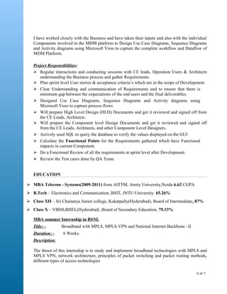 I have worked closely with the Business and have taken their inputs and also with the individual
Components involved in the MDM platform to Design Use Case Diagrams, Sequence Diagrams
and Activity diagrams using Microsoft Visio to capture the complete workflow and Dataflow of
MDM Platform.
Project Responsibilities:
 Regular interactions and conducting sessions with CE leads, Operation Users & Architects
understanding the Business process and gather Requirements.
 Plan sprint level User stories & acceptance criteria’s which are in the scope of Development.
 Clear Understanding and communication of Requirements and to ensure that there is
minimum gap between the expectations of the end users and the final deliverables.
 Designed Use Case Diagrams, Sequence Diagrams and Activity diagrams using
Microsoft Visio to capture process flows.
 Will prepare High Level Design (HLD) Documents and get it reviewed and signed off from
the CE Leads, Architects.
 Will prepare the Component level Design Documents and get it reviewed and signed off
from the CE Leads, Architects, and other Component Level Designers.
 Actively used SQL to query the database to verify the values displayed on the GUI
 Calculate the Functional Points for the Requirements gathered which have Functional
impacts in current Component.
 Do a Functional Review of all the requirements at sprint level after Development.
 Review the Test cases done by QA Team.
EDUCATION
 MBA Telecom - Systems(2009-2011) from AITTM, Amity University,Noida 6.62 CGPA
 B.Tech – Electronics and Communication, BSIT, JNTU University. 65.26%
 Class XII – Sri Chaitanya Junior college, Kukatpally(Hyderabad), Board of Intermediate, 87%
 Class X – VBHS,BHEL(Hyderabad) ,Board of Secondary Education, 79.33%
MBA summer Internship in BSNL
Title: - Broadband with MPLS, MPLS-VPN and National Internet Backbone –II
Duration: - 6 Weeks.
Description:
The thrust of this internship is to study and implement broadband technologies with MPLS and
MPLS VPN, network architecture, principles of packet switching and packet routing methods,
different types of access technologies
5 of 7
 