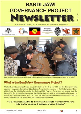 Kimberley Land Council JUNE 30, 2011 1
PO BOX 2145 BROOME WA 6725 Ph: (08) 9194 0100 Fax: (08) 9193 6279 www.klc.org.au
Newsletter
BARDI JAWI
GOVERNANCE PROJECT
N01,2011
Bardi Jawi
Niimidiman
Aboriginal Corporation
RNTBC
What is the Bardi Jawi Governance Project?
The Bardi Jawi Governance Project is a joint initiative of the Bardi Jawi PBC and the three community
councils – Ardyaloon, Djarindjin and Lombadina. The project is supported by the Kimberley Land Coun-
cil (KLC) and the FaHCSIA Remote Service Delivery (RSD) Program. The project has funding from the
Remote Service Delivery Special Account (FaHCSIA) and aims to achieve outcomes identified as part of
the Local Implementation Plan (LIP). The LIP for the Bardi Jawi area includes this important project as
its first priority under the Governance and Leadership Building Block.
“To do business sensitive to culture and interests of whole Bardi Jawi
tribe and to continue traditional ways of thinking.”
Bardi Jawi Governance Workshop #1 (17-18 May 2011, Ardyaloon) Timeline Exercise: How did we get to where we are today?
 