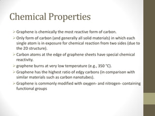Chemical Properties
Graphene is chemically the most reactive form of carbon.
Only form of carbon (and generally all solid materials) in which each
single atom is in exposure for chemical reaction from two sides (due to
the 2D structure).
Carbon atoms at the edge of graphene sheets have special chemical
reactivity.
graphene burns at very low temperature (e.g., 350 °C).
Graphene has the highest ratio of edgy carbons (in comparison with
similar materials such as carbon nanotubes).
Graphene is commonly modified with oxygen- and nitrogen- containing
functional groups
 
