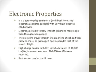 Electronic Properties
 It is a zero-overlap semimetal (with both holes and
electrons as charge carriers) with very high electrical
conductivity.
 Electrons are able to flow through graphene more easily
than through even copper.
 The electrons travel through the graphene sheet as if they
carry no mass, as fast as just one hundredth that of the
speed of light.
 High charge carrier mobility, for which values of 10,000
cm²/Ns, in some cases even 200,000 cm²/Ns were
reported.
 Best Known conductor till now.
 