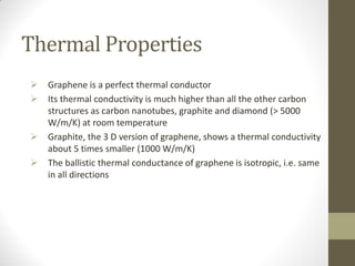 Thermal Properties
 Graphene is a perfect thermal conductor
 Its thermal conductivity is much higher than all the other carbon
structures as carbon nanotubes, graphite and diamond (> 5000
W/m/K) at room temperature
 Graphite, the 3 D version of graphene, shows a thermal conductivity
about 5 times smaller (1000 W/m/K)
 The ballistic thermal conductance of graphene is isotropic, i.e. same
in all directions
 