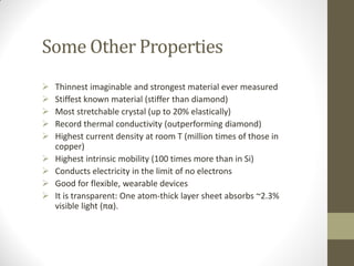 Some Other Properties
 Thinnest imaginable and strongest material ever measured
 Stiffest known material (stiffer than diamond)
 Most stretchable crystal (up to 20% elastically)
 Record thermal conductivity (outperforming diamond)
 Highest current density at room T (million times of those in
copper)
 Highest intrinsic mobility (100 times more than in Si)
 Conducts electricity in the limit of no electrons
 Good for flexible, wearable devices
 It is transparent: One atom-thick layer sheet absorbs ~2.3%
visible light (πα).
 