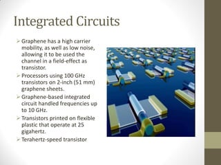 Integrated Circuits
Graphene has a high carrier
mobility, as well as low noise,
allowing it to be used the
channel in a field-effect as
transistor.
Processors using 100 GHz
transistors on 2-inch (51 mm)
graphene sheets.
Graphene-based integrated
circuit handled frequencies up
to 10 GHz.
Transistors printed on flexible
plastic that operate at 25
gigahertz.
Terahertz-speed transistor
 