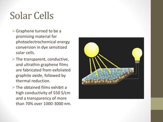Solar Cells
Graphene turned to be a
promising material for
photoelectrochemical energy
conversion in dye sensitized
solar cells.
The transparent, conductive,
and ultrathin graphene films
are fabricated from exfoliated
graphite oxide, followed by
thermal reduction.
The obtained films exhibit a
high conductivity of 550 S/cm
and a transparency of more
than 70% over 1000-3000 nm.
 