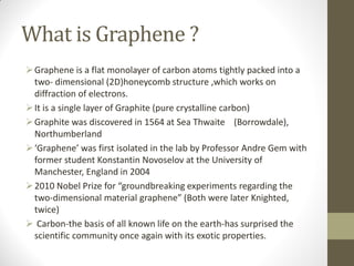 What is Graphene ?
Graphene is a flat monolayer of carbon atoms tightly packed into a
two- dimensional (2D)honeycomb structure ,which works on
diffraction of electrons.
It is a single layer of Graphite (pure crystalline carbon)
Graphite was discovered in 1564 at Sea Thwaite (Borrowdale),
Northumberland
‘Graphene’ was first isolated in the lab by Professor Andre Gem with
former student Konstantin Novoselov at the University of
Manchester, England in 2004
2010 Nobel Prize for “groundbreaking experiments regarding the
two-dimensional material graphene” (Both were later Knighted,
twice)
 Carbon-the basis of all known life on the earth-has surprised the
scientific community once again with its exotic properties.
 