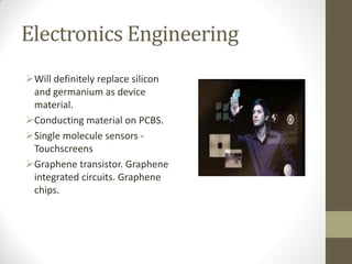 Electronics Engineering
Will definitely replace silicon
and germanium as device
material.
Conducting material on PCBS.
Single molecule sensors -
Touchscreens
Graphene transistor. Graphene
integrated circuits. Graphene
chips.
 