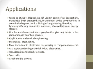 Applications
While as of 2014, graphene is not used in commercial applications,
many have been proposed and/or are under active development, in
areas including electronics, biological engineering, filtration,
lightweight/strong composite materials, photovoltaics and energy
storage.
Graphene makes experiments possible that give new twists to the
phenomena in quantum physics.
Applications in electrical engineering.
Mechanical engineering.
Most important in electronics engineering as component material.
As a superconducting material. Micro electronics.
Transparent conducting electrode.
Solar cells
Graphene bio devices.
 