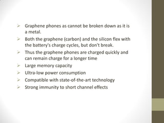  Graphene phones as cannot be broken down as it is
a metal.
 Both the graphene (carbon) and the silicon flex with
the battery's charge cycles, but don't break.
 Thus the graphene phones are charged quickly and
can remain charge for a longer time
 Large memory capacity
 Ultra-low power consumption
 Compatible with state-of-the-art technology
 Strong immunity to short channel effects
 