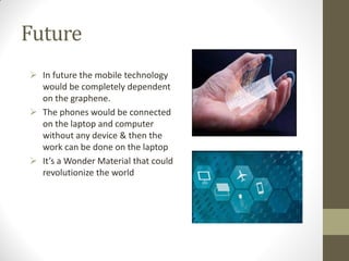 Future
 In future the mobile technology
would be completely dependent
on the graphene.
 The phones would be connected
on the laptop and computer
without any device & then the
work can be done on the laptop
 It’s a Wonder Material that could
revolutionize the world
 