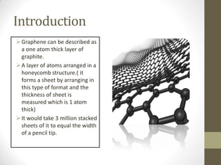 Introduction
Graphene can be described as
a one atom thick layer of
graphite.
A layer of atoms arranged in a
honeycomb structure.( it
forms a sheet by arranging in
this type of format and the
thickness of sheet is
measured which is 1 atom
thick)
It would take 3 million stacked
sheets of it to equal the width
of a pencil tip.
 