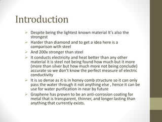 Introduction
 Despite being the lightest known material It’s also the
strongest
 Harder than diamond and to get a idea here is a
comparison with steel
 And 200x stronger than steel
 It conducts electricity and heat better than any other
material it is steel not being found how much but it more
(more than silver but how much more not being conclude)
accurate so we don’t know the perfect measure of electric
conductivity
 It is so dense as it is in honey comb structure so it can only
pass the water through it not anything else , hence it can be
use for water purification in near by future
 Graphene has proven to be an anti-corrosion coating for
metal that is transparent, thinner, and longer lasting than
anything that currently exists.
 