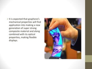 It is expected that graphene’s
mechanical properties will find
application into making a new
generation of super strong
composite material and along
combined with its optical
properties, making flexible
displays.
 