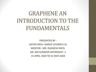 GRAPHENE AN
INTRODUCTION TO THE
FUNDAMENTALS
PRESENTED BY :
SAIYED MOH. MARUF (D19ME112)
MENTOR : MR. RUGNESH PATEL
ME-349 SUMMER INTERNSHIP -1
15 APRIL 2020 TO 31 MAY 2020
 