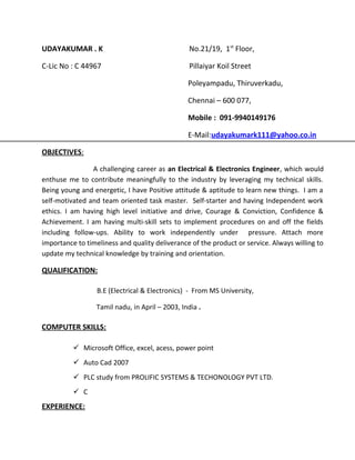 UDAYAKUMAR . K No.21/19, 1st
Floor,
C-Lic No : C 44967 Pillaiyar Koil Street
Poleyampadu, Thiruverkadu,
Chennai – 600 077,
Mobile : 091-9940149176
E-Mail:udayakumark111@yahoo.co.in
OBJECTIVES:
A challenging career as an Electrical & Electronics Engineer, which would
enthuse me to contribute meaningfully to the industry by leveraging my technical skills.
Being young and energetic, I have Positive attitude & aptitude to learn new things. I am a
self-motivated and team oriented task master. Self-starter and having Independent work
ethics. I am having high level initiative and drive, Courage & Conviction, Confidence &
Achievement. I am having multi-skill sets to implement procedures on and off the fields
including follow-ups. Ability to work independently under pressure. Attach more
importance to timeliness and quality deliverance of the product or service. Always willing to
update my technical knowledge by training and orientation.
QUALIFICATION:
B.E (Electrical & Electronics) - From MS University,
Tamil nadu, in April – 2003, India .
COMPUTER SKILLS:
 Microsoft Office, excel, acess, power point
 Auto Cad 2007
 PLC study from PROLIFIC SYSTEMS & TECHONOLOGY PVT LTD.
 C
EXPERIENCE:
 