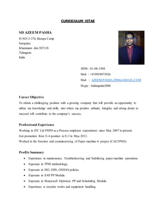 CURRICULUM VITAE
SD AZEEM PASHA
H-NO-2-276, Basapa Camp
Sarapaka
Khammam dist-507128
Telangana
India
DOB : 01-08-1988
Mob : +919959075926
Mail : AZEEM.PASHA.2008@GMAIL.COM
Skype : Indianpride2006
Career Objective
To obtain a challenging position with a growing company that will provide an opportunity to
utilize my knowledge and skills, also where my positive attitude, Integrity and strong desire to
succeed will contribute to the company’s success.
Professional Experience
Working in ITC Ltd PSPD as a Process employee (operations) since May 2007 to present.
Got promotion from E-4 position to E-3 in May-2012.
Worked in the Erection and commissioning of Paper machine-6 project (CALYPSO).
Profile Summary
 Experience in maintenance, Troubleshooting and Stabilizing paper machine operations.
 Exposure in TPM methodology.
 Exposure in ISO, EHS, OSHAS policies.
 Exposure in SAP PP Module.
 Exposure in Honeywell Optivison PP and Scheduling Module.
 Experience is erection works and equipment handling.
 