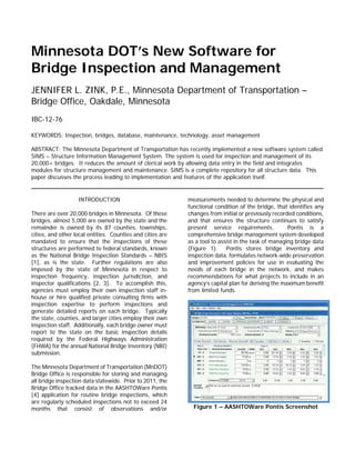 Minnesota DOT’s New Software for
Bridge Inspection and Management
JENNIFER L. ZINK, P.E., Minnesota Department of Transportation –
Bridge Office, Oakdale, Minnesota
IBC-12-76
KEYWORDS: Inspection, bridges, database, maintenance, technology, asset management
ABSTRACT: The Minnesota Department of Transportation has recently implemented a new software system called
SIMS – Structure Information Management System. The system is used for inspection and management of its
20,000+ bridges. It reduces the amount of clerical work by allowing data entry in the field and integrates
modules for structure management and maintenance. SIMS is a complete repository for all structure data. This
paper discusses the process leading to implementation and features of the application itself.
INTRODUCTION
There are over 20,000 bridges in Minnesota. Of these
bridges, almost 5,000 are owned by the state and the
remainder is owned by its 87 counties, townships,
cities, and other local entities. Counties and cities are
mandated to ensure that the inspections of these
structures are performed to federal standards, known
as the National Bridge Inspection Standards – NBIS
[1], as is the state. Further regulations are also
imposed by the state of Minnesota in respect to
inspection frequency, inspection jurisdiction, and
inspector qualifications [2, 3]. To accomplish this,
agencies must employ their own inspection staff in-
house or hire qualified private consulting firms with
inspection expertise to perform inspections and
generate detailed reports on each bridge. Typically
the state, counties, and larger cities employ their own
inspection staff. Additionally, each bridge owner must
report to the state on the basic inspection details
required by the Federal Highways Administration
(FHWA) for the annual National Bridge Inventory (NBI)
submission.
The Minnesota Department of Transportation (MnDOT)
Bridge Office is responsible for storing and managing
all bridge inspection data statewide. Prior to 2011, the
Bridge Office tracked data in the AASHTOWare Pontis
[4] application for routine bridge inspections, which
are regularly scheduled inspections not to exceed 24
months that consist of observations and/or
measurements needed to determine the physical and
functional condition of the bridge, that identifies any
changes from initial or previously recorded conditions,
and that ensures the structure continues to satisfy
present service requirements. Pontis is a
comprehensive bridge management system developed
as a tool to assist in the task of managing bridge data
(Figure 1). Pontis stores bridge inventory and
inspection data, formulates network-wide preservation
and improvement policies for use in evaluating the
needs of each bridge in the network, and makes
recommendations for what projects to include in an
agency’s capital plan for deriving the maximum benefit
from limited funds.
Figure 1 – AASHTOWare Pontis Screenshot
 