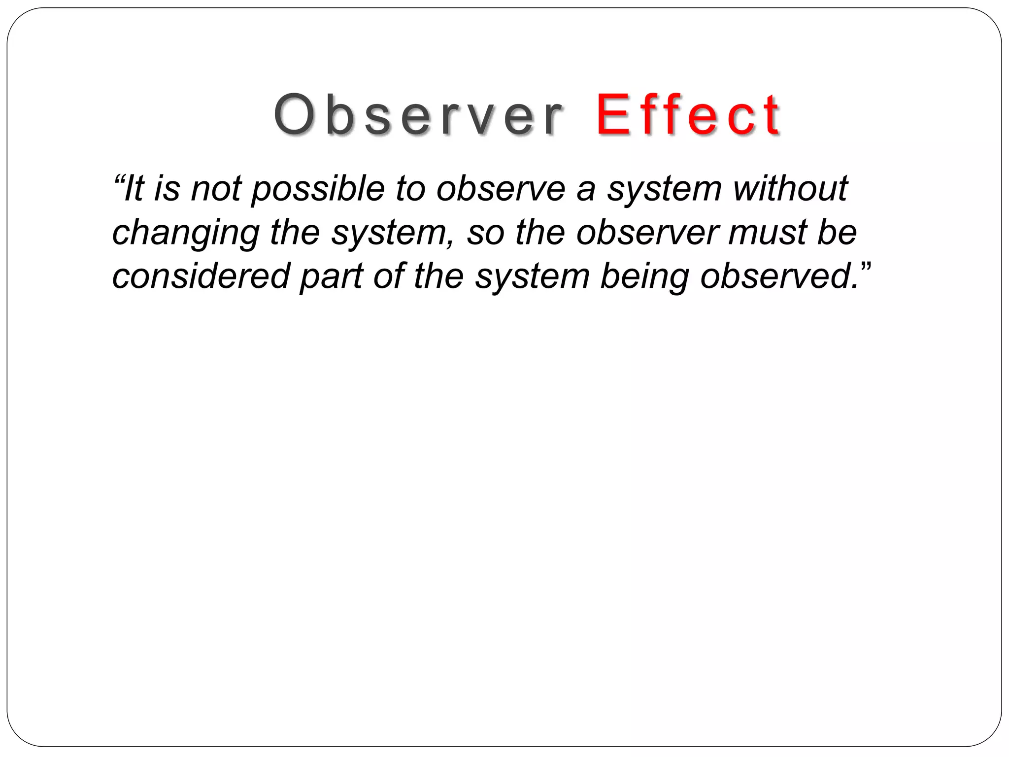 Obs erv er Effec t
“It is not possible to observe a system without
changing the system, so the observer must be
considered part of the system being observed.”
 