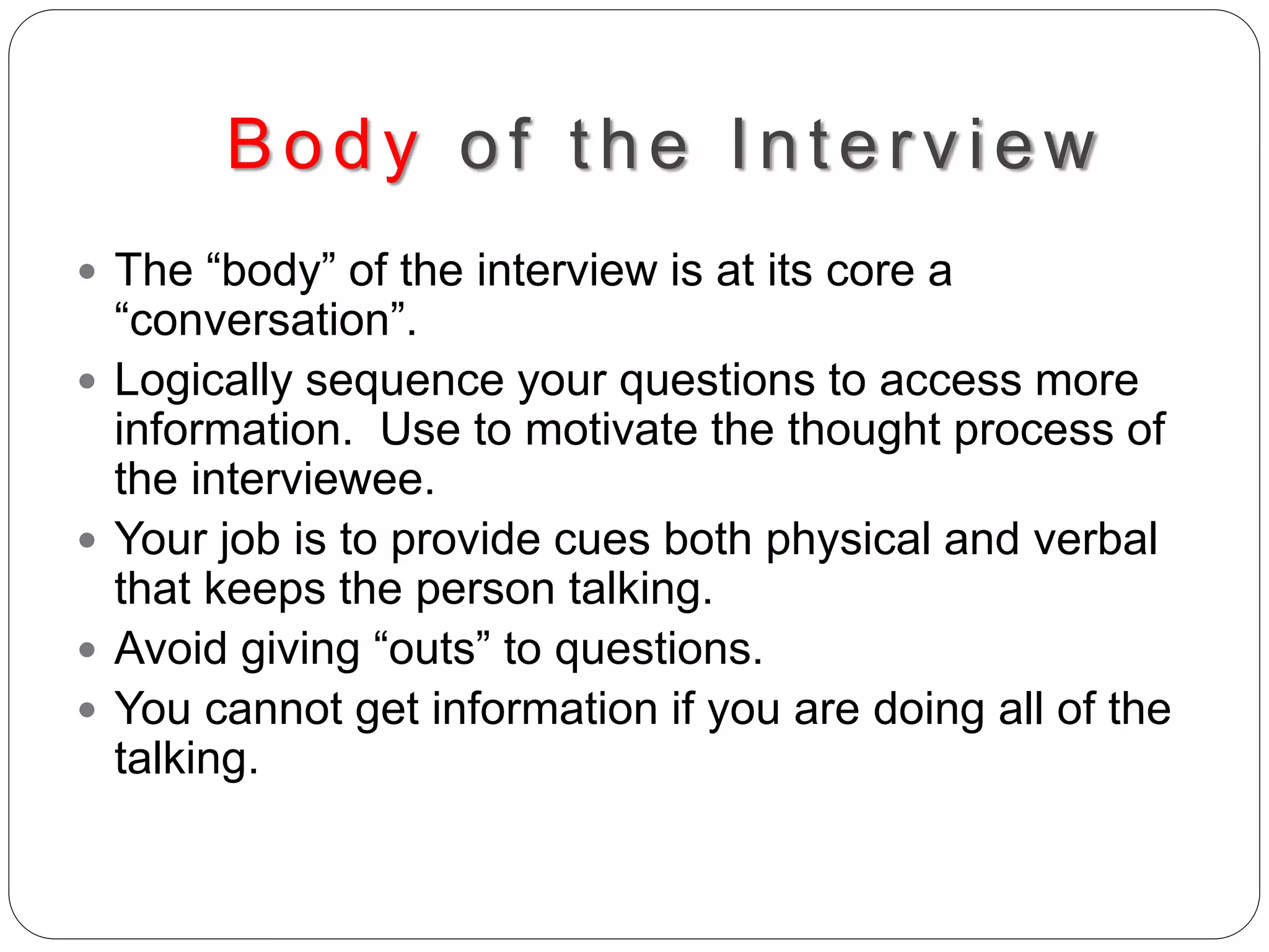 Body of the Interv iew
 The “body” of the interview is at its core a
“conversation”.
 Logically sequence your questions to access more
information. Use to motivate the thought process of
the interviewee.
 Your job is to provide cues both physical and verbal
that keeps the person talking.
 Avoid giving “outs” to questions.
 You cannot get information if you are doing all of the
talking.
 