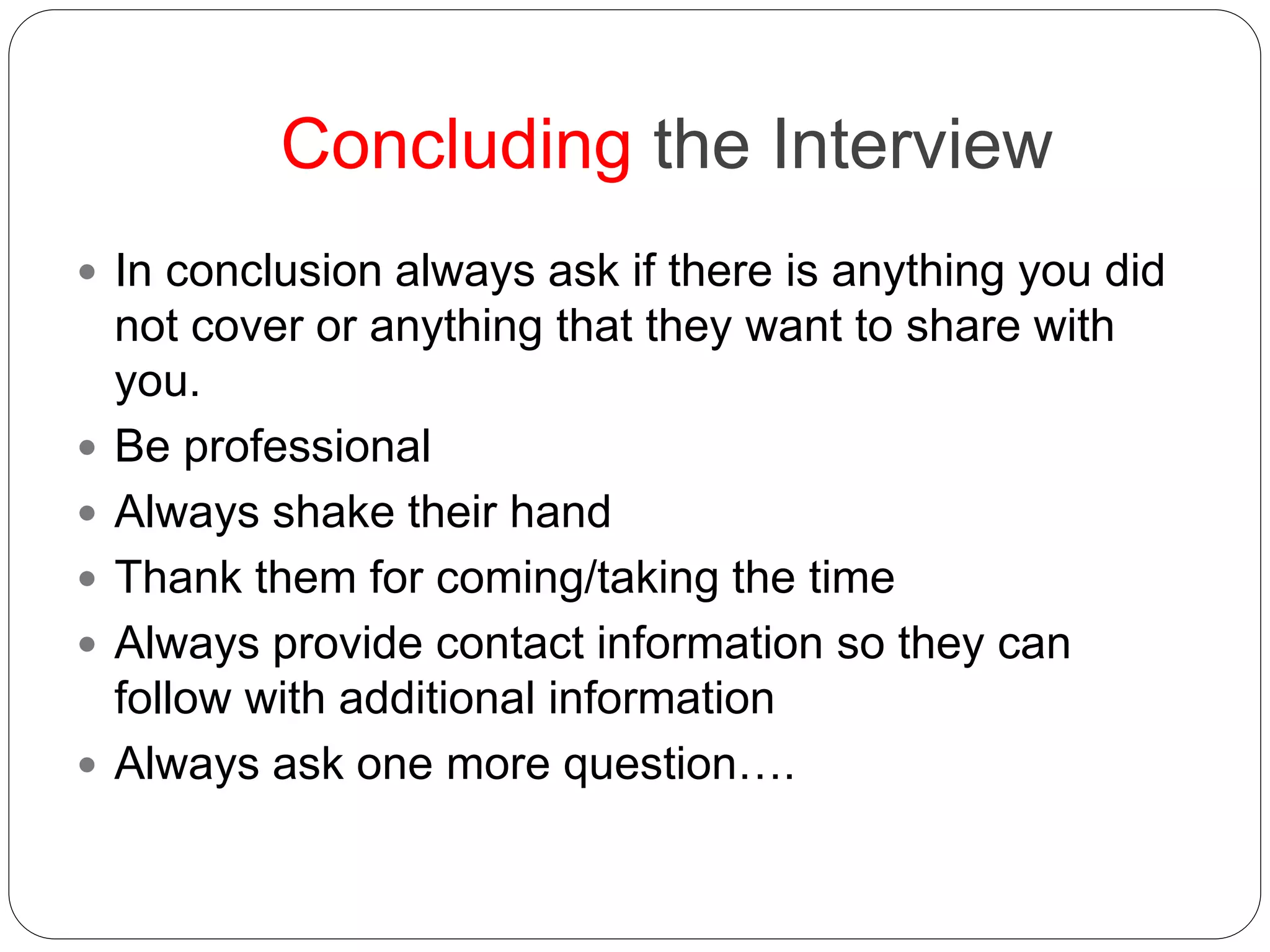 Concluding the Interview
 In conclusion always ask if there is anything you did
not cover or anything that they want to share with
you.
 Be professional
 Always shake their hand
 Thank them for coming/taking the time
 Always provide contact information so they can
follow with additional information
 Always ask one more question….
 