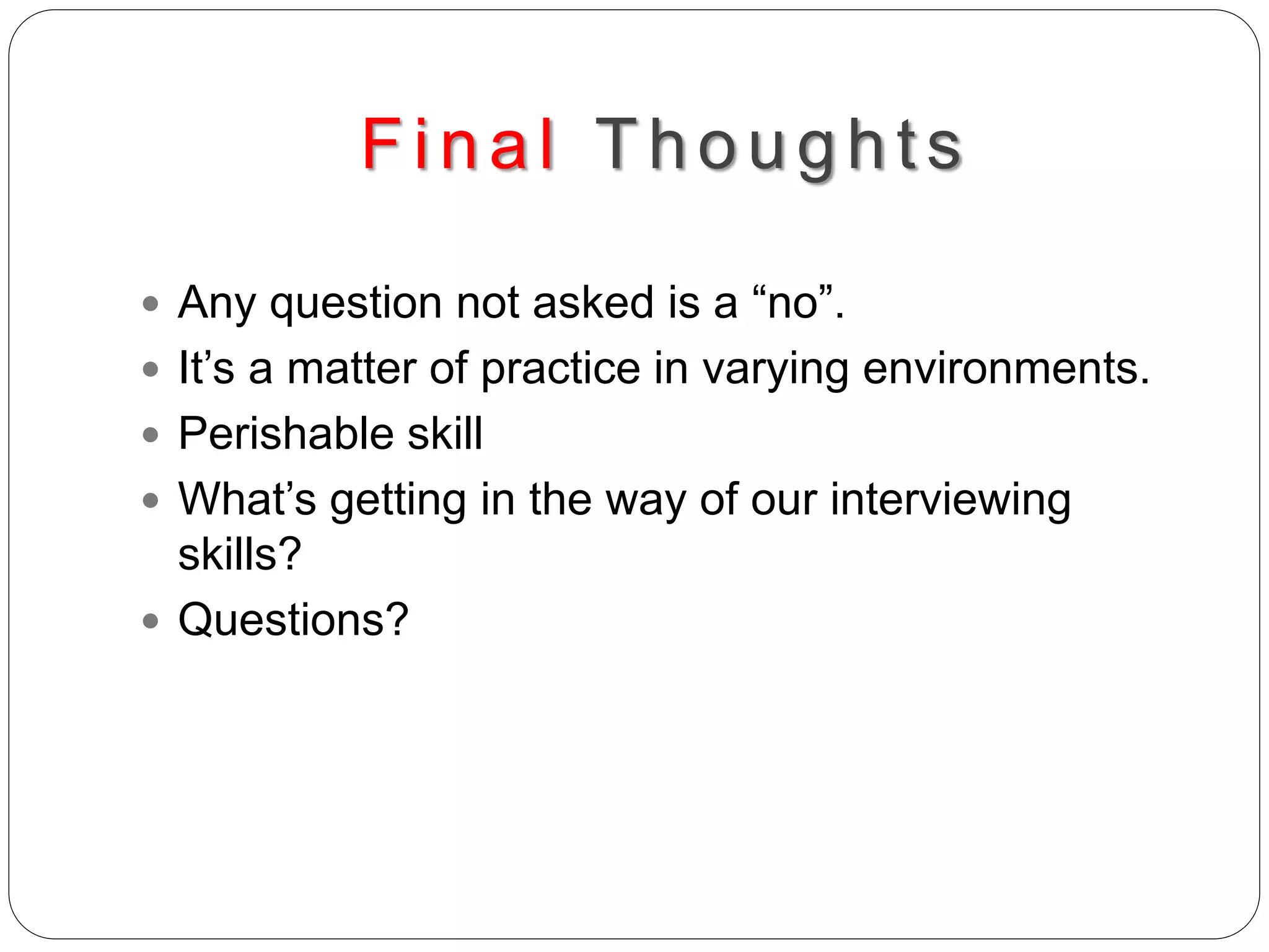 Final Thoughts
 Any question not asked is a “no”.
 It’s a matter of practice in varying environments.
 Perishable skill
 What’s getting in the way of our interviewing
skills?
 Questions?
 