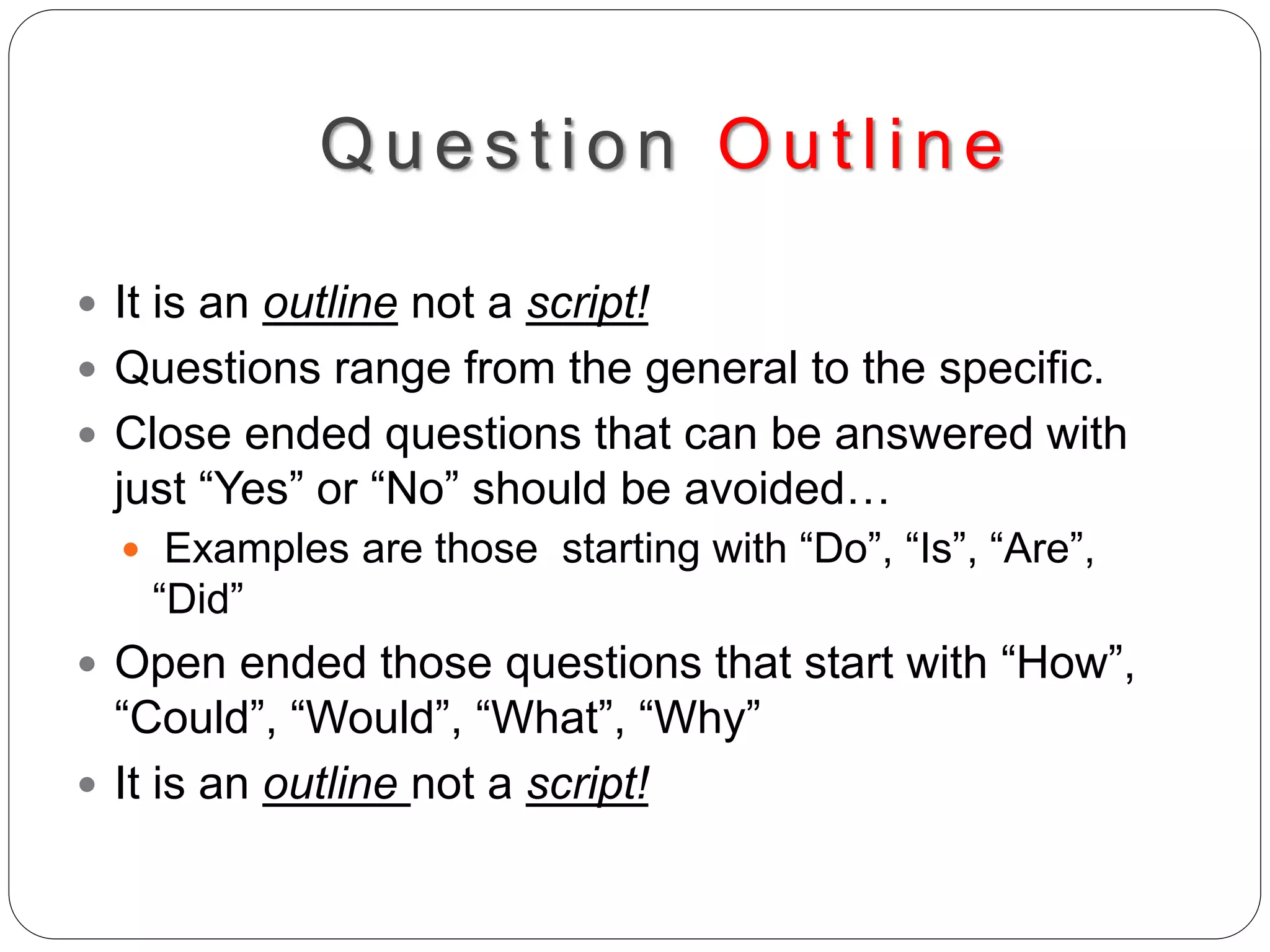 Ques t ion Outline
 It is an outline not a script!
 Questions range from the general to the specific.
 Close ended questions that can be answered with
just “Yes” or “No” should be avoided…
 Examples are those starting with “Do”, “Is”, “Are”,
“Did”
 Open ended those questions that start with “How”,
“Could”, “Would”, “What”, “Why”
 It is an outline not a script!
 
