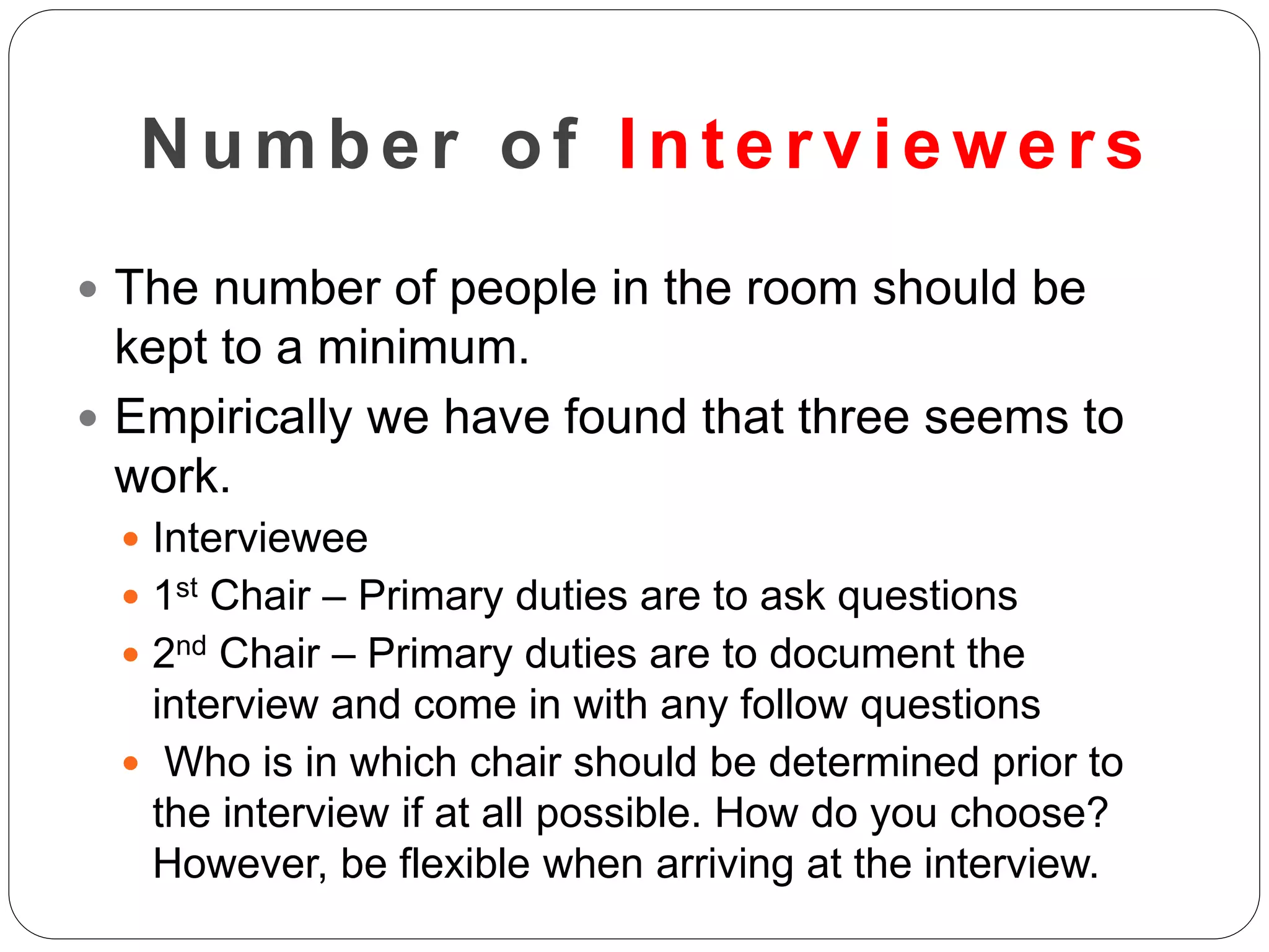 Number of Inter viewer s
 The number of people in the room should be
kept to a minimum.
 Empirically we have found that three seems to
work.
 Interviewee
 1st Chair – Primary duties are to ask questions
 2nd Chair – Primary duties are to document the
interview and come in with any follow questions
 Who is in which chair should be determined prior to
the interview if at all possible. How do you choose?
However, be flexible when arriving at the interview.
 
