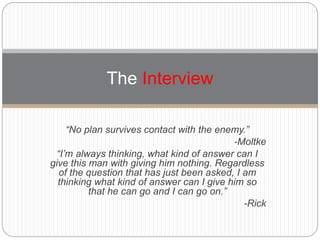 “No plan survives contact with the enemy.”
-Moltke
“I’m always thinking, what kind of answer can I
give this man with giving him nothing. Regardless
of the question that has just been asked, I am
thinking what kind of answer can I give him so
that he can go and I can go on.”
-Rick
The Interview
 