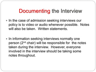 Documenting the Interview
 In the case of admission seeking interviews our
policy is to video or audio whenever possible. Notes
will also be taken. Written statements.
 In information seeking interviews normally one
person (2nd chair) will be responsible for the notes
taken during the interview. However, everyone
involved in the interview should be taking some
notes throughout.
 