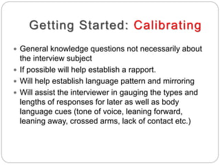Getting Started: Calibrating
 General knowledge questions not necessarily about
the interview subject
 If possible will help establish a rapport.
 Will help establish language pattern and mirroring
 Will assist the interviewer in gauging the types and
lengths of responses for later as well as body
language cues (tone of voice, leaning forward,
leaning away, crossed arms, lack of contact etc.)
 