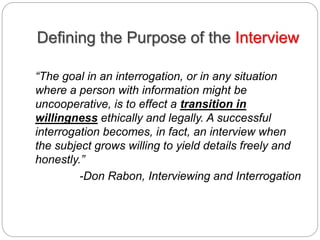 Defining the Purpose of the Interview
“The goal in an interrogation, or in any situation
where a person with information might be
uncooperative, is to effect a transition in
willingness ethically and legally. A successful
interrogation becomes, in fact, an interview when
the subject grows willing to yield details freely and
honestly.”
-Don Rabon, Interviewing and Interrogation
 