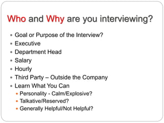 Who and Why are you interviewing?
 Goal or Purpose of the Interview?
 Executive
 Department Head
 Salary
 Hourly
 Third Party – Outside the Company
 Learn What You Can
 Personality - Calm/Explosive?
 Talkative/Reserved?
 Generally Helpful/Not Helpful?
 