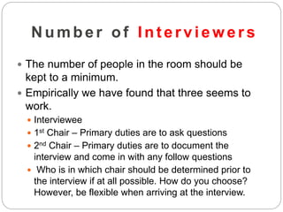 Number of Inter viewer s
 The number of people in the room should be
kept to a minimum.
 Empirically we have found that three seems to
work.
 Interviewee
 1st Chair – Primary duties are to ask questions
 2nd Chair – Primary duties are to document the
interview and come in with any follow questions
 Who is in which chair should be determined prior to
the interview if at all possible. How do you choose?
However, be flexible when arriving at the interview.
 