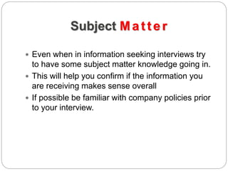 Subject Matter
 Even when in information seeking interviews try
to have some subject matter knowledge going in.
 This will help you confirm if the information you
are receiving makes sense overall
 If possible be familiar with company policies prior
to your interview.
 