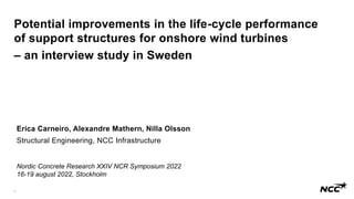 1
Potential improvements in the life-cycle performance
of support structures for onshore wind turbines
– an interview study in Sweden
Erica Carneiro, Alexandre Mathern, Nilla Olsson
Structural Engineering, NCC Infrastructure
Nordic Concrete Research XXIV NCR Symposium 2022
16-19 august 2022, Stockholm
 