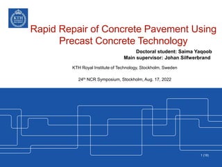 Rapid Repair of Concrete Pavement Using
Precast Concrete Technology
Doctoral student: Saima Yaqoob
Main supervisor: Johan Silfwerbrand
KTH Royal Institute of Technology, Stockholm, Sweden
24th NCR Symposium, Stockholm, Aug. 17, 2022
1 (18)
 
