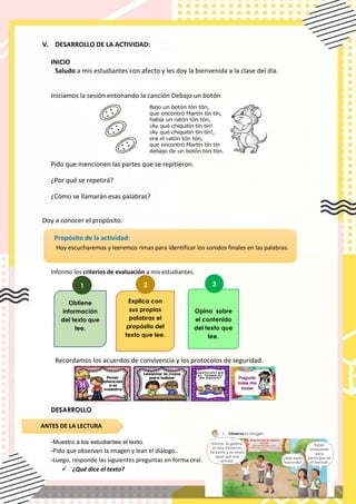 V. DESARROLLO DE LA ACTIVIDAD:
INICIO
Saludo a mis estudiantes con afecto y les doy la bienvenida a la clase del día.
Iniciamos la sesión entonando la canción Debajo un botón
Pido que mencionen las partes que se repitieron.
¿Por qué se repetirá?
¿Cómo se llamarán esas palabras?
Doy a conocer el propósito.
Informo los criterios de evaluación a mis estudiantes.
Recordamos los acuerdos de convivencia y los protocolos de seguridad.
DESARROLLO
-Muestro a los estudiantes el texto.
-Pido que observen la imagen y lean el diàlogo..
-Luego, responde las siguientes preguntas en forma oral.
✓ ¿Qué dice el texto?
Propósito de la actividad:
Hoy escucharemos y leeremos rimas para identificar los sonidos finales en las palabras.
Obtiene
información
del texto que
lee.
1
Opina sobre
el contenido
del texto que
lee.
3
Explica con
sus propias
palabras el
propósito del
texto que lee.
2
ANTES DE LA LECTURA
 