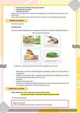 ✓ ¿De qué creen se trata el texto que leeremos?
✓ ¿Qué tipo de texto será?
✓ ¿Por qué creen eso?
Registramos sus respuestas en la pizarra o palelógrafo, con la finalidad de contrastarlas al final
de la lectura.
Indico ubicar la página 17 del cuadernillo de comunicación, leen y responden las preguntas.
Ubicamos la pág. 18
En grupo clase
Presento el texto ampliado o en un papelote, lo leemos en voz alta modelando la lectura.
5. Reflexiona. ¿Qué notas en el sonido final de las palabras de color rojo?
- Afianzamos la lectura invitando algunos estudiantes a leer en voz alta ante sus
compañeros.
- Mientras voy leyendo ellos subrayarán reconociendo las palabras que tienen
sonido final igual que están escritas en rojo.
- Pregunto:
- ¿De qué trata cada rima?
- Oriento, les comento que deben de pronunciar correctamente las palabras, esto
les ayudará a reconocer si el sonido se parece o no.
Ahora, dialogamos con los niños acerca de lo que dice el texto:
¿De qué trata el texto?, ¿Para qué se habrá escrito este texto?
-Formalizo el aprendizaje.
DURANTE LA LECTURA
DESPUÉS DE LA LECTURA
¿Qué es una rima?
La rima es la repetición del sonido en la parte final de una palabra.
 