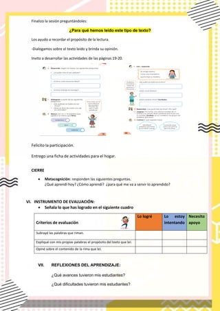 Finalizo la sesión preguntándoles:
¿Para qué hemos leído este tipo de texto?
Los ayudo a recordar el propósito de la lectura.
-Dialogamos sobre el texto leído y brinda su opinión.
Invito a desarrollar las actividades de las pàginas 19-20.
Felicito la participación.
Entrego una ficha de actividades para el hogar.
CIERRE
• Metacognición: responden las siguientes preguntas.
¿Qué aprendí hoy? ¿Cómo aprendí? ¿para qué me va a servir lo aprendido?
VI. INSTRUMENTO DE EVALUACIÓN:
• Señala lo que has logrado en el siguiente cuadro
Criterios de evaluación
Lo logré Lo estoy
intentando
Necesito
apoyo
Subrayé las palabras que riman.
Expliqué con mis propias palabras el propósito del texto que leí.
Opiné sobre el contenido de la rima que leí.
VII. REFLEXIONES DEL APRENDIZAJE:
¿Qué avances tuvieron mis estudiantes?
¿Qué dificultades tuvieron mis estudiantes?
 