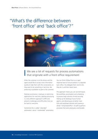 Either the customer is on the phone and the
agent would like to access more information
quickly to help them with the conversation, or
they want to do something in real time, like
producing a quotation to give to the customer.
Desktop automation, mashups or reskinning
applications for real-time, desktop processing
is a very different approach to RPA and
presents challenges and difficulties that can
be hard to overcome.
Sometimes this is called “attended”
automation, versus “unattended” automation.
You can think of Blue Prism as a rapid
response team of virtual workers in a separate
back office. You delegate them work to do,
they do it, and then report back.
This approach means you can use techniques
like workflow, prioritisation and scheduling
to process large volumes of work securely,
freeing up the desktop of your human
agents, and allowing you to better meet
SLAs and workload volumes and creating a
whole “virtual backoffice” of staff to perform
processes that were previously unachievable.
What’s the difference between
‘front office’ and ‘back office’?”
“
Blue Prism Software Robots - the Virtual Workforce
10 | Knowledge Kickstarter – Common RPA Questions
We see a lot of requests for process automations
that originate with a front office requirement
 
