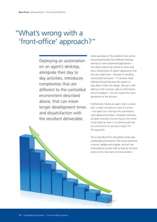 Deploying an automation
on an agent’s desktop,
alongside their day to
day activities, introduces
complexities that are
different to the controlled
environment described
above, that can mean
longer development times
and dissatisfaction with
the resultant deliverable.
Some examples of the problems that can be
encountered range from different desktop
settings or user-customised applications –
the robots need to be trained to work with
every combination of system appearance that
the user might have – through to handling
unsuccessful processes – if a process stops
halfway through because the system or
data didn’t match the design, the user is left
talking to the customer with no information
and no feedback – this can impact the user’s
perception of the solution.
Furthermore, having an agent share a screen
with a robot introduces a lack of control
– the agent can interrupt the automation,
close applications down, introduce unknown
variables and even commit fraud in the name
of the robot as there is no central audit trail,
no control and no security in place for
the approach.
This is why Blue Prism only deliver server side,
unattended automations. The virtual workforce
is secure, reliable and scalable, and can’t be
interrupted by human staff as they do not have
access to this new team of virtual workers.
What’s wrong with a
‘front-office’ approach?”
Blue Prism Software Robots - the Virtual Workforce
11 | Knowledge Kickstarter – Common RPA Questions
“
 