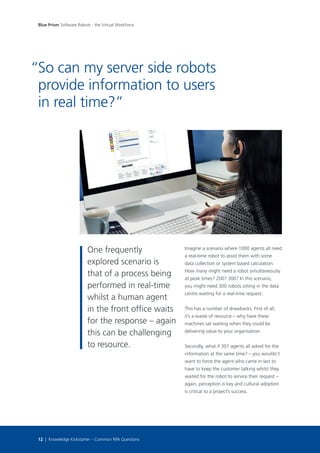 One frequently
explored scenario is
that of a process being
performed in real-time
whilst a human agent
in the front office waits
for the response – again
this can be challenging
to resource.
Imagine a scenario where 1000 agents all need
a real-time robot to assist them with some
data collection or system based calculation.
How many might need a robot simultaneously
at peak times? 200? 300? In this scenario,
you might need 300 robots sitting in the data
centre waiting for a real-time request.
This has a number of drawbacks. First of all,
it’s a waste of resource – why have these
machines sat waiting when they could be
delivering value to your organisation.
Secondly, what if 301 agents all asked for the
information at the same time? – you wouldn’t
want to force the agent who came in last to
have to keep the customer talking whilst they
waited for the robot to service their request –
again, perception is key and cultural adoption
is critical to a project’s success.
So can my server side robots
provide information to users
in real time?”
“
Blue Prism Software Robots - the Virtual Workforce
12 | Knowledge Kickstarter – Common RPA Questions
 