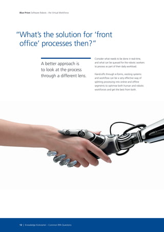 Consider what needs to be done in real-time,
and what can be queued for the robotic workers
to process as part of their daily workload.
Hand-offs through e-forms, existing systems
and workflow can be a very effective way of
splitting processing into online and offline
segments to optimise both human and robotic
workforces and get the best from both.
What’s the solution for ‘front
office’ processes then?”
Blue Prism Software Robots - the Virtual Workforce
13 | Knowledge Kickstarter – Common RPA Questions
A better approach is
to look at the process
through a different lens.
“
 