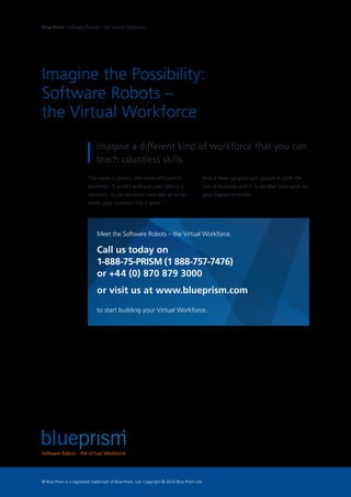 Imagine the Possibility:
Software Robots –
the Virtual Workforce
The more it learns, the more efficient it
becomes. It works without ever taking a
vacation. It can be small one day or large
when your business hits a spike.
Imagine a different kind of workforce that you can
teach countless skills.
And it frees up your best people in both the
line of business and IT to do their best work on
your highest priorities.
Meet the Software Robots – the Virtual Workforce.
Call us today on
1-888-75-PRISM (1 888-757-7476)
or +44 (0) 870 879 3000
or visit us at www.blueprism.com
to start building your Virtual Workforce.
Blue Prism Software Robots - the Virtual Workforce
® Blue Prism is a registered trademark of Blue Prism, Ltd. Copyright © 2016 Blue Prism Ltd
 
