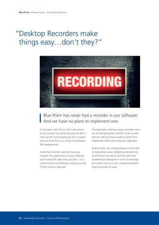 It may seem odd that to start a discussion
on our product by explaining why we don’t
have specific functionality but let us explain
why we think this is so critical to enterprise
RPA deployments.
A desktop recorder watches how you
navigate the applications on your desktop
and records the steps that you take – it’s a
useful shortcut to building a process quickly
if that’s what is required.
The downside is that by using a recorder, users
are not designing their solution to be re-used
and are making choices based on short term
imperatives rather than long term objectives.
At Blue Prism, we strongly believe that for RPA
to truly deliver value, longevity and resilience,
automations should be carefully planned,
modelled and designed in order to leverage
principles such as re-use, componentization
and economies of scale.
Desktop Recorders make
things easy…don’t they?”
“
Blue Prism has never had a recorder in our software.
And we have no plans to implement one.
03 | Knowledge Kickstarter – Common RPA Questions
Blue Prism Software Robots - the Virtual Workforce
 