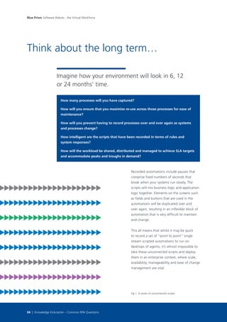 How many processes will you have captured?
How will you ensure that you maximise re-use across those processes for ease of
maintenance?
How will you prevent having to record processes over and over again as systems
and processes change?
How intelligent are the scripts that have been recorded in terms of rules and
system responses?
How will the workload be shared, distributed and managed to achieve SLA targets
and accommodate peaks and troughs in demand?
Think about the long term…
Imagine how your environment will look in 6, 12
or 24 months’ time.
Recorded automations include pauses that
comprise fixed numbers of seconds that
break when your systems run slowly. The
scripts will mix business logic and application
logic together. Elements on the screens such
as fields and buttons that are used in the
automations will be duplicated over and
over again, resulting in an inflexible block of
automation that is very difficult to maintain
and change.
This all means that whilst it may be quick
to record a set of “point to point” single
stream scripted automations to run on
desktops of agents, it’s almost impossible to
take these unconnected scripts and deploy
them in an enterprise context, where scale,
availability, manageability and ease of change
management are vital.
Fig 1. A series of unconnected scripts
Blue Prism Software Robots - the Virtual Workforce
04 | Knowledge Kickstarter – Common RPA Questions
 
