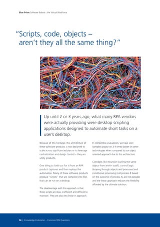 Because of this heritage, the architecture of
these software products is not designed to
scale across significant estates or to leverage
centralization and design control – they are
utility products.
One thing to look out for is how an RPA
product captures and then replays the
automation. Many of these software products
produce “scripts” that are compiled into files
that can be run on a desktop.
The disadvantage with this approach is that
these scripts are slow, inefficient and difficult to
maintain. They are also very linear in approach.
In competitive evaluations, we have seen
complex scripts run 3-4 times slower on other
technologies when compared to our object
oriented approach due to this architecture.
Concepts like recursion (calling the same
object from within itself), control logic
(looping through objects and processes) and
conditional processing (call process B based
on the outcome of process A) are not possible
and the linear approach reduces the flexibility
afforded by the ultimate solution.
Scripts, code, objects –
aren’t they all the same thing?”
Up until 2 or 3 years ago, what many RPA vendors
were actually providing were desktop scripting
applications designed to automate short tasks on a
user’s desktop.
“
Blue Prism Software Robots - the Virtual Workforce
06 | Knowledge Kickstarter – Common RPA Questions
 