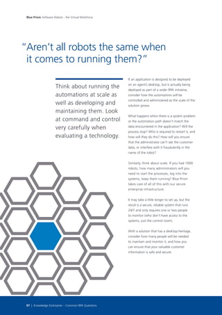 Think about running the
automations at scale as
well as developing and
maintaining them. Look
at command and control
very carefully when
evaluating a technology.
If an application is designed to be deployed
on an agent’s desktop, but is actually being
deployed as part of a wider RPA initiative,
consider how the automations will be
controlled and administered as the scale of the
solution grows.
What happens when there is a system problem
or the automation path doesn’t match the
data encountered in the application? Will the
process stop? Who is required to restart it, and
how will they do this? How will you ensure
that the administrator can’t see the customer
data, or interfere with it fraudulently in the
name of the robot?
Similarly, think about scale. If you had 1000
robots, how many administrators will you
need to start the processes, log into the
systems, keep them running? Blue Prism
takes care of all of this with our secure
enterprise infrastructure.
It may take a little longer to set up, but the
result is a secure, reliable system that runs
24/7 and only requires one or two people
to monitor (who don’t have access to the
systems, just the control room).
With a solution that has a desktop heritage,
consider how many people will be needed
to maintain and monitor it, and how you
can ensure that your valuable customer
information is safe and secure.
Aren’t all robots the same when
it comes to running them?”
“
Blue Prism Software Robots - the Virtual Workforce
07 | Knowledge Kickstarter – Common RPA Questions
 