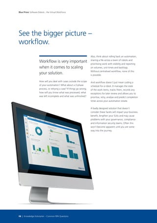 How will you deal with cases outside the scope
of your automation? What about a 2-phase
process, or retrying a case? If things go wrong,
how will you know what was processed, what
was left incomplete and what was unfinished?
Workflow is very important
when it comes to scaling
your solution.
Also, think about rolling back an automation,
sharing a file across a team of robots and
prioritising work with visibility and reporting
on volumes, unit times and backlogs.
Without centralised workflow, none of this
is possible.
And workflow doesn’t just mean coding a
schedule for a robot. It manages the state
of the work items, tracks them, records any
exceptions for later review and allows you to
prioritise, retry, analyse and predict completion
times across your automation estate.
A badly designed solution that doesn’t
consider these facets will impact your business
benefit, lengthen your SLAs and may cause
problems with your governance, compliance
and information security teams. Often this
won’t become apparent until you are some
way into the journey.
See the bigger picture –
workflow.
Blue Prism Software Robots - the Virtual Workforce
08 | Knowledge Kickstarter – Common RPA Questions
 